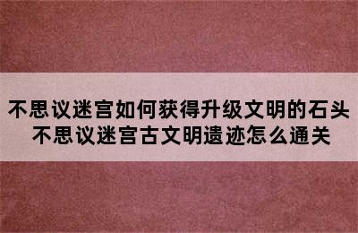 不思议迷宫如何获得升级文明的石头 不思议迷宫古文明遗迹怎么通关